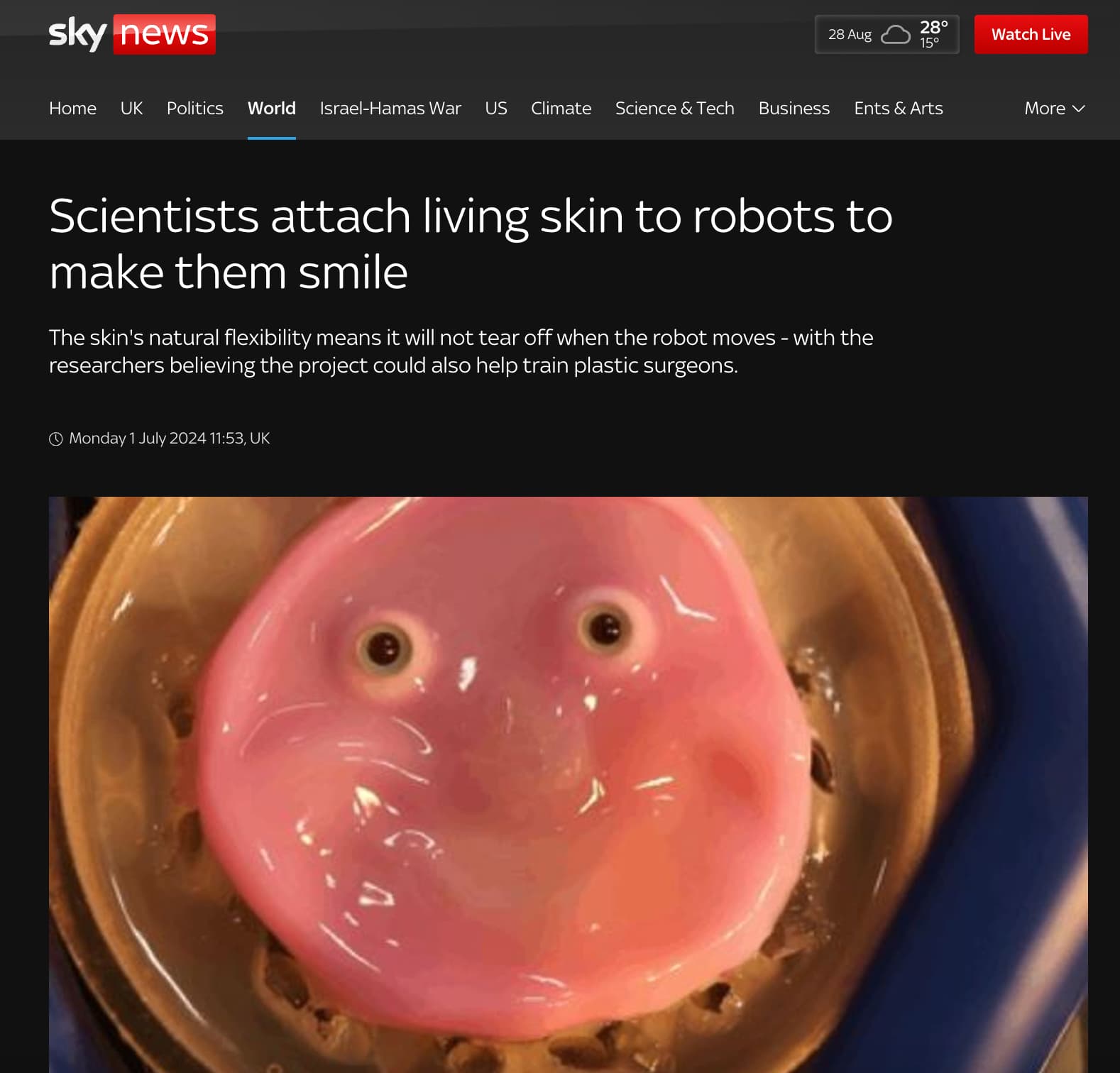 japan scientists make smiling robot with living skin - sky news 28 Aug 28 15 Watch Live Home Uk Politics World IsraelHamas War Us Climate Science & Tech Business Ents & Arts More v Scientists attach living skin to robots to make them smile The skin's natu